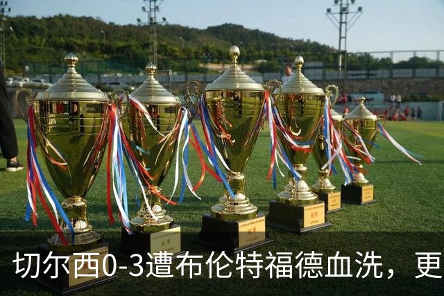 切尔西0-3遭布伦特福德血洗，更衣室矛盾爆发，阿隆索无奈